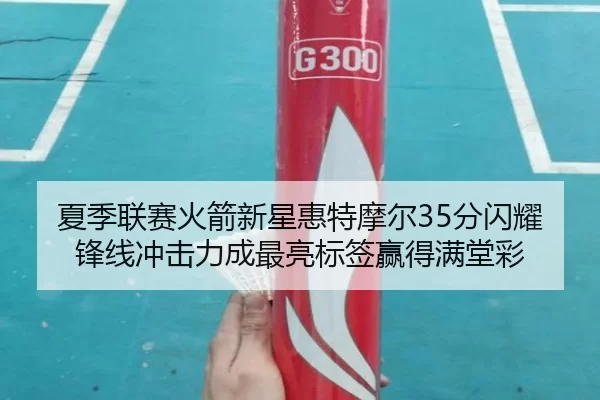 夏季联赛火箭新星惠特摩尔35分闪耀 锋线冲击力成最亮标签赢得满堂彩